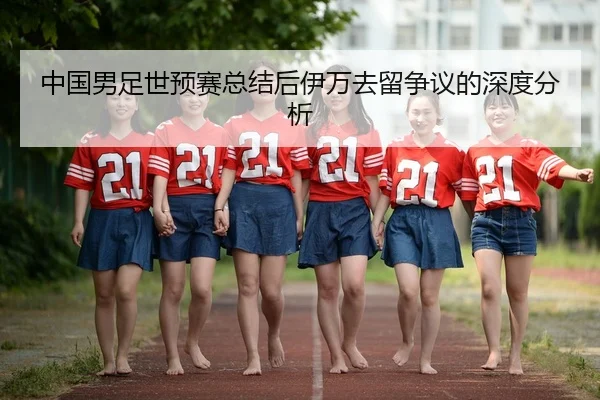 中国男足世预赛总结后伊万去留争议的深度分析